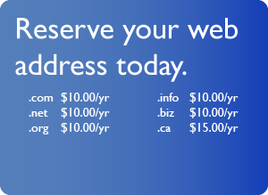 Reserve your web address today.
		      .com $15.00/yr
		      .net $15.00/yr
		      .org $15.00/yr
		      .biz $15.00/yr
		      .info $15.00/yr
		      .cc $40.00/yr
		      .tv $40.00/yr